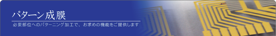 パターン成膜 必要部位へのパターニング加工で、お求めの機能をご提供します